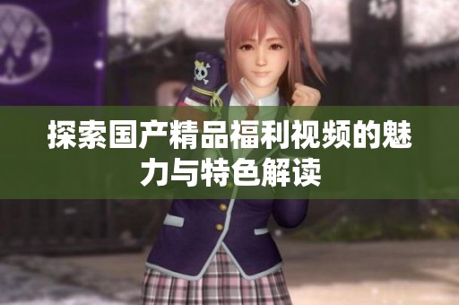 探索国产精品福利视频的魅力与特色解读