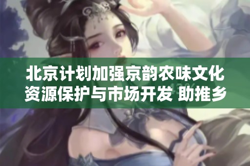 北京计划加强京韵农味文化资源保护与市场开发 助推乡村文化振兴