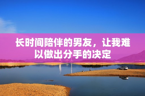 长时间陪伴的男友，让我难以做出分手的决定