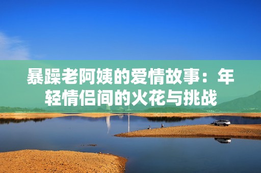 暴躁老阿姨的爱情故事：年轻情侣间的火花与挑战