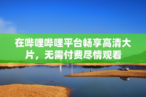 在哔哩哔哩平台畅享高清大片，无需付费尽情观看