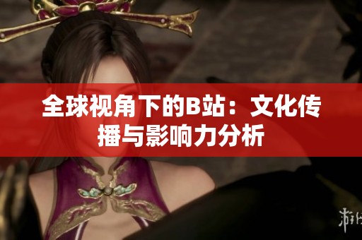 全球视角下的B站：文化传播与影响力分析