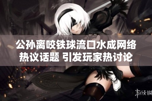 公孙离咬铁球流口水成网络热议话题 引发玩家热讨论