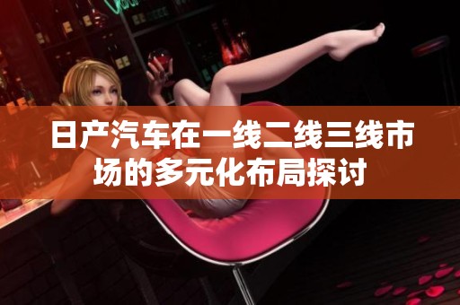 日产汽车在一线二线三线市场的多元化布局探讨