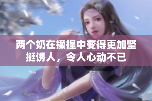 两个奶在揉捏中变得更加坚挺诱人，令人心动不已