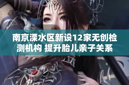 南京溧水区新设12家无创检测机构 提升胎儿亲子关系验证服务