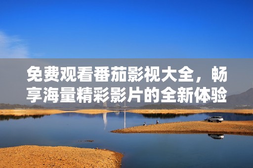 免费观看番茄影视大全，畅享海量精彩影片的全新体验