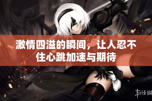 激情四溢的瞬间，让人忍不住心跳加速与期待