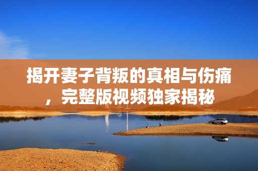 揭开妻子背叛的真相与伤痛，完整版视频独家揭秘