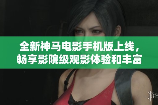 全新神马电影手机版上线，畅享影院级观影体验和丰富资源