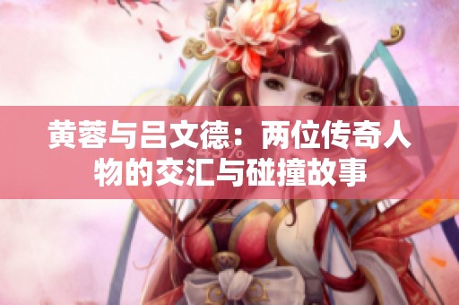 黄蓉与吕文德：两位传奇人物的交汇与碰撞故事
