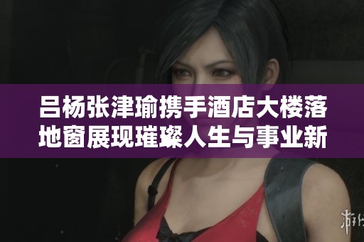 吕杨张津瑜携手酒店大楼落地窗展现璀璨人生与事业新篇章