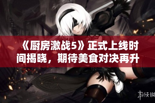 《厨房激战5》正式上线时间揭晓，期待美食对决再升级