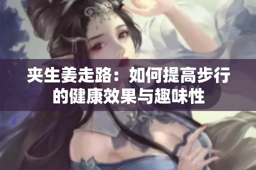 夹生姜走路：如何提高步行的健康效果与趣味性