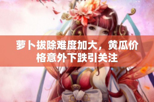萝卜拔除难度加大，黄瓜价格意外下跌引关注