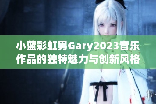 小蓝彩虹男Gary2023音乐作品的独特魅力与创新风格探索