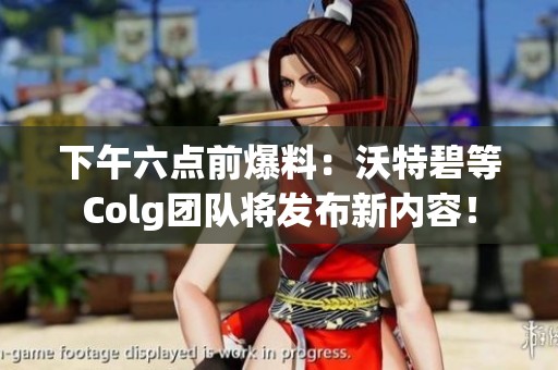 下午六点前爆料：沃特碧等Colg团队将发布新内容！