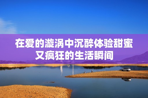 在爱的漩涡中沉醉体验甜蜜又疯狂的生活瞬间