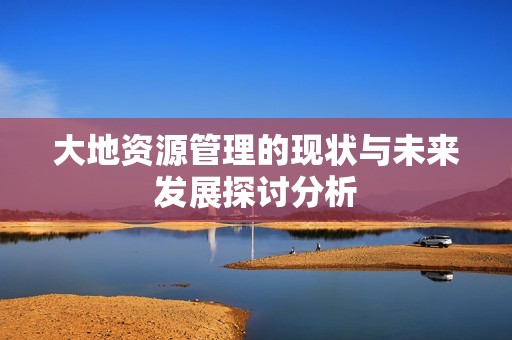 大地资源管理的现状与未来发展探讨分析