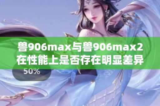 兽906max与兽906max2在性能上是否存在明显差异