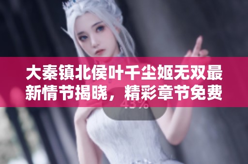 大秦镇北侯叶千尘姬无双最新情节揭晓，精彩章节免费阅读攻略