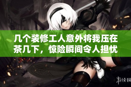 几个装修工人意外将我压在茶几下，惊险瞬间令人担忧