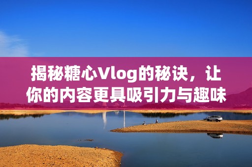 揭秘糖心Vlog的秘诀，让你的内容更具吸引力与趣味性