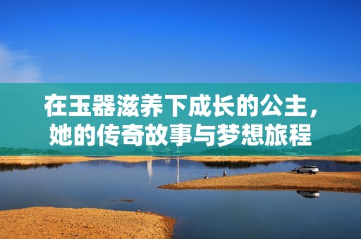 在玉器滋养下成长的公主，她的传奇故事与梦想旅程