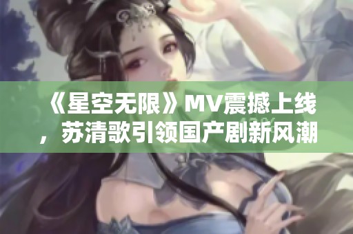 《星空无限》MV震撼上线，苏清歌引领国产剧新风潮
