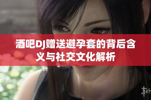 酒吧DJ赠送避孕套的背后含义与社交文化解析