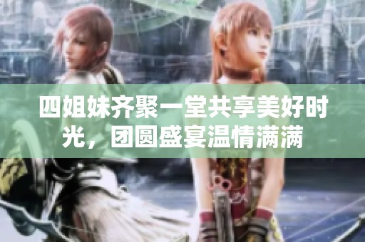 四姐妹齐聚一堂共享美好时光，团圆盛宴温情满满