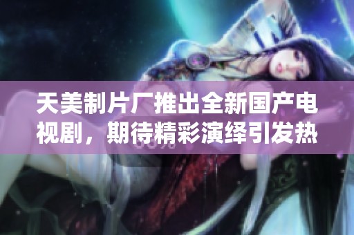 天美制片厂推出全新国产电视剧，期待精彩演绎引发热潮