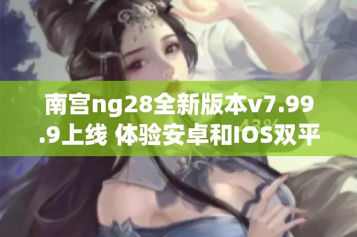 南宫ng28全新版本v7.99.9上线 体验安卓和IOS双平台精彩内容