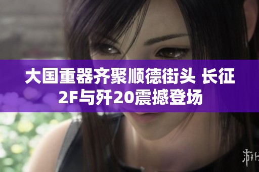 大国重器齐聚顺德街头 长征2F与歼20震撼登场
