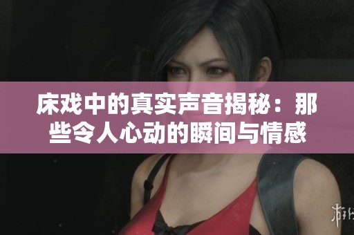 床戏中的真实声音揭秘：那些令人心动的瞬间与情感