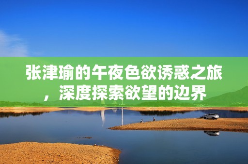 张津瑜的午夜色欲诱惑之旅，深度探索欲望的边界