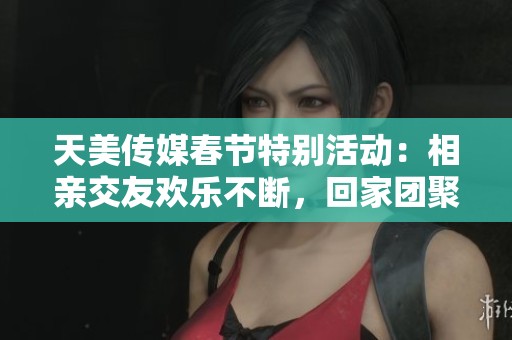 天美传媒春节特别活动：相亲交友欢乐不断，回家团聚新选择