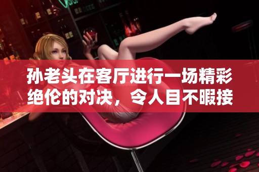 孙老头在客厅进行一场精彩绝伦的对决，令人目不暇接
