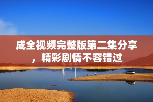 成全视频完整版第二集分享，精彩剧情不容错过