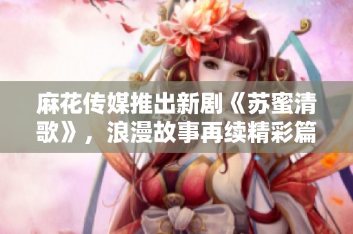 麻花传媒推出新剧《苏蜜清歌》，浪漫故事再续精彩篇章