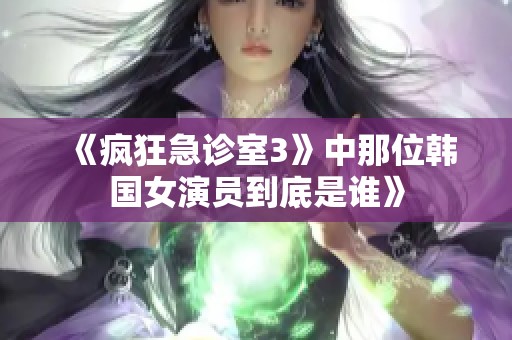 《疯狂急诊室3》中那位韩国女演员到底是谁》