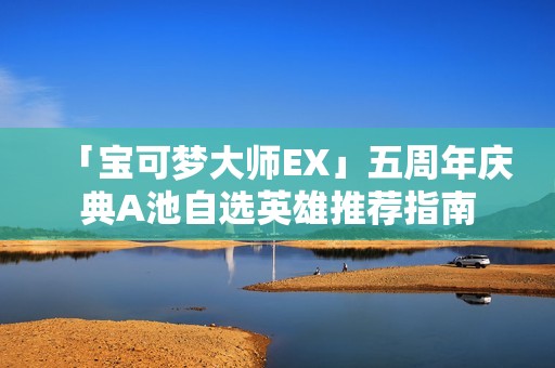 「宝可梦大师EX」五周年庆典A池自选英雄推荐指南