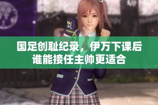 国足创耻纪录，伊万下课后谁能接任主帅更适合