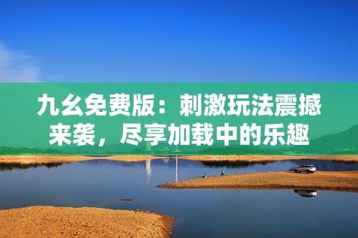 九幺免费版：刺激玩法震撼来袭，尽享加载中的乐趣