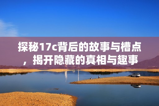 探秘17c背后的故事与槽点，揭开隐藏的真相与趣事