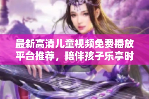 最新高清儿童视频免费播放平台推荐，陪伴孩子乐享时光