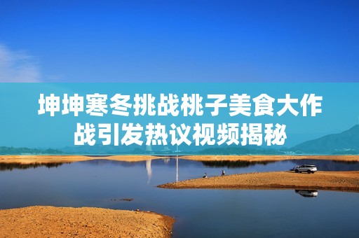 坤坤寒冬挑战桃子美食大作战引发热议视频揭秘