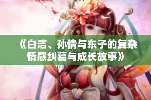 《白洁、孙倩与东子的复杂情感纠葛与成长故事》