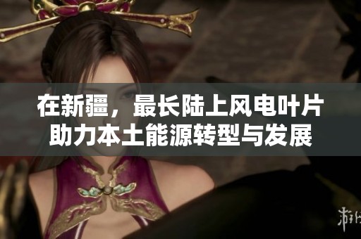 在新疆，最长陆上风电叶片助力本土能源转型与发展