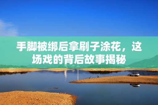 手脚被绑后拿刷子涂花，这场戏的背后故事揭秘
